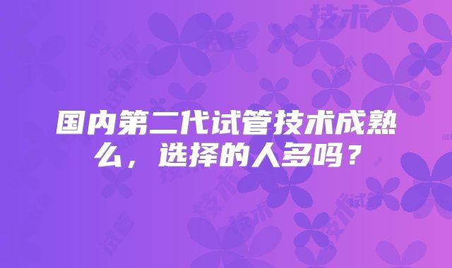 国内第二代试管技术成熟么，选择的人多吗？