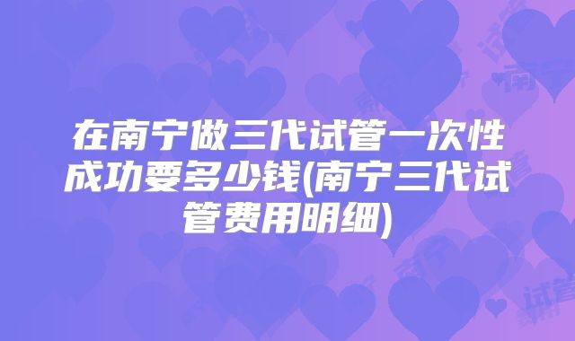 在南宁做三代试管一次性成功要多少钱(南宁三代试管费用明细)