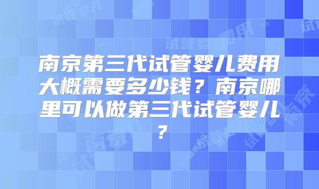 南京第三代试管婴儿费用大概需要多少钱？南京哪里可以做第三代试管婴儿？