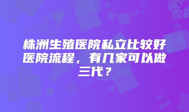 株洲生殖医院私立比较好医院流程，有几家可以做三代？