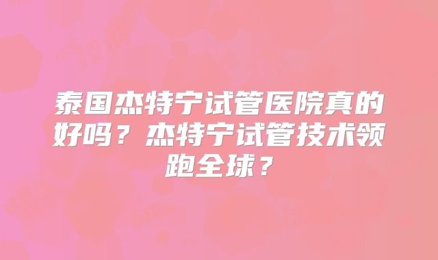 泰国杰特宁试管医院真的好吗？杰特宁试管技术领跑全球？