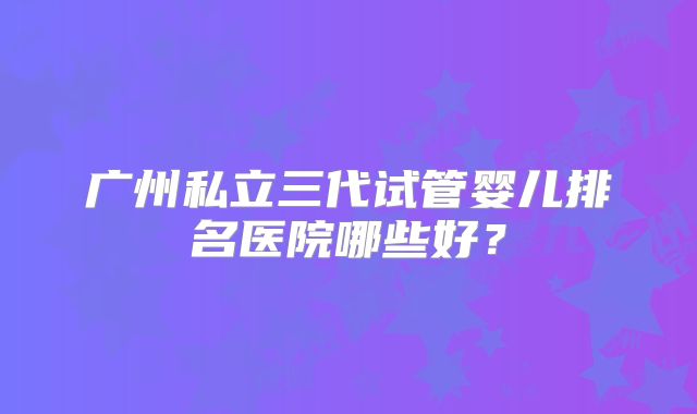 广州私立三代试管婴儿排名医院哪些好？