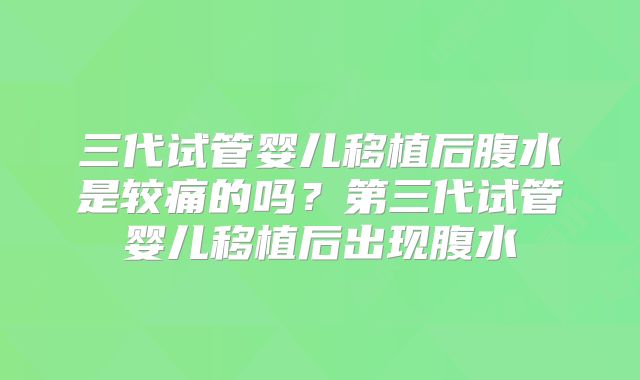 三代试管婴儿移植后腹水是较痛的吗？第三代试管婴儿移植后出现腹水