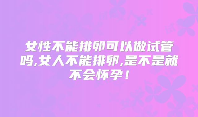 女性不能排卵可以做试管吗,女人不能排卵,是不是就不会怀孕！