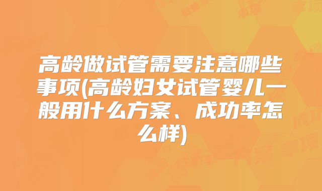 高龄做试管需要注意哪些事项(高龄妇女试管婴儿一般用什么方案、成功率怎么样)