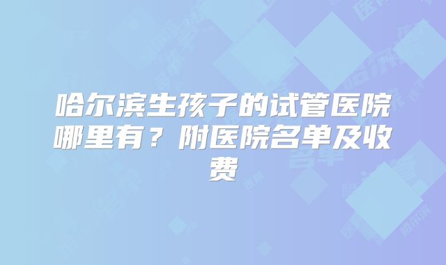 哈尔滨生孩子的试管医院哪里有?附医院名单及收费