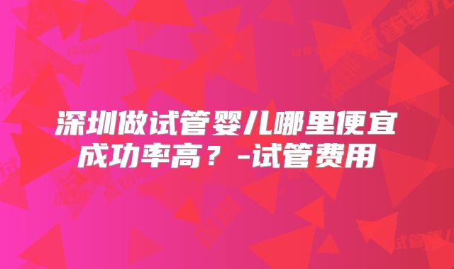 深圳做试管婴儿哪里便宜成功率高？-试管费用
