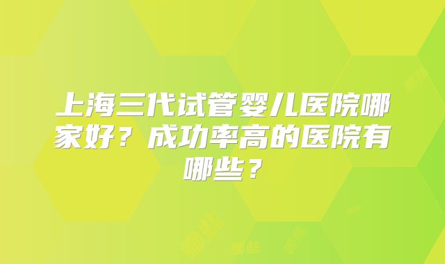 上海三代试管婴儿医院哪家好？成功率高的医院有哪些？