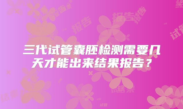 三代试管囊胚检测需要几天才能出来结果报告？