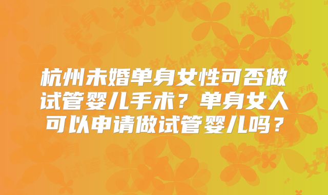 杭州未婚单身女性可否做试管婴儿手术？单身女人可以申请做试管婴儿吗？