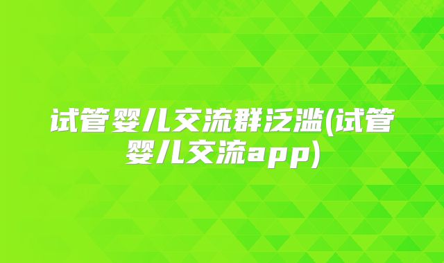 试管婴儿交流群泛滥(试管婴儿交流app)