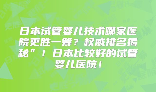 日本试管婴儿技术哪家医院更胜一筹？权威排名揭秘”！日本比较好的试管婴儿医院！