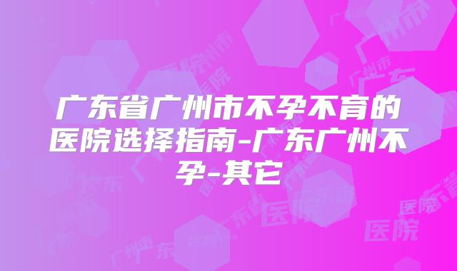 广东省广州市不孕不育的医院选择指南-广东广州不孕-其它