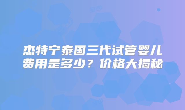 杰特宁泰国三代试管婴儿费用是多少？价格大揭秘