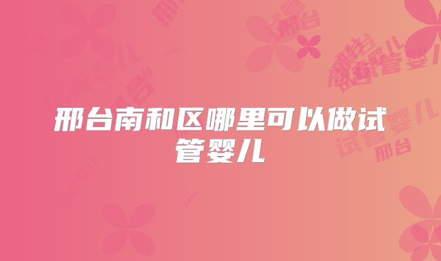 邢台南和区哪里可以做试管婴儿