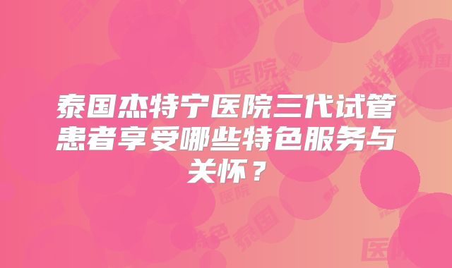 泰国杰特宁医院三代试管患者享受哪些特色服务与关怀？