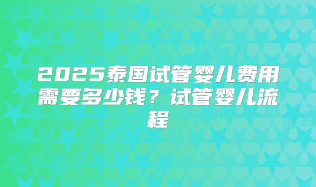 2025泰国试管婴儿费用需要多少钱？试管婴儿流程