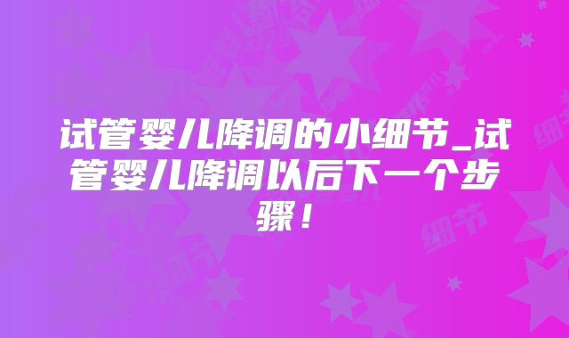 试管婴儿降调的小细节_试管婴儿降调以后下一个步骤！