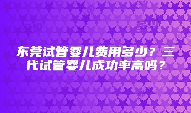 东莞试管婴儿费用多少？三代试管婴儿成功率高吗？