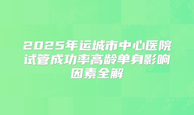 2025年运城市中心医院试管成功率高龄单身影响因素全解