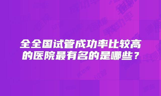 全全国试管成功率比较高的医院最有名的是哪些?