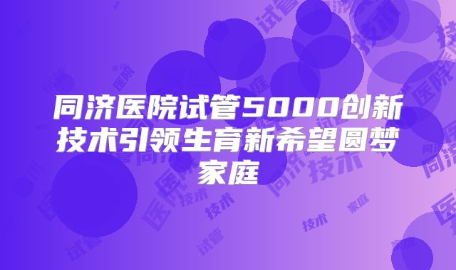 同济医院试管5000创新技术引领生育新希望圆梦家庭