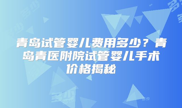 青岛试管婴儿费用多少？青岛青医附院试管婴儿手术价格揭秘