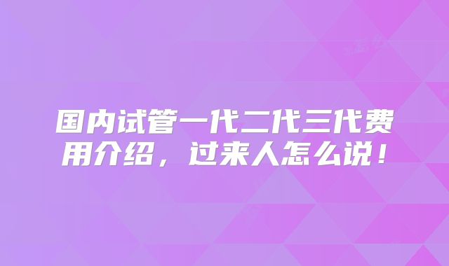 国内试管一代二代三代费用介绍，过来人怎么说！