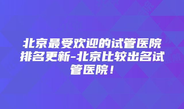 北京最受欢迎的试管医院排名更新-北京比较出名试管医院！