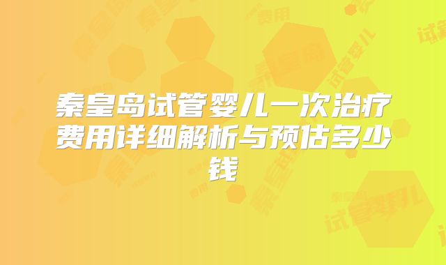 秦皇岛试管婴儿一次治疗费用详细解析与预估多少钱