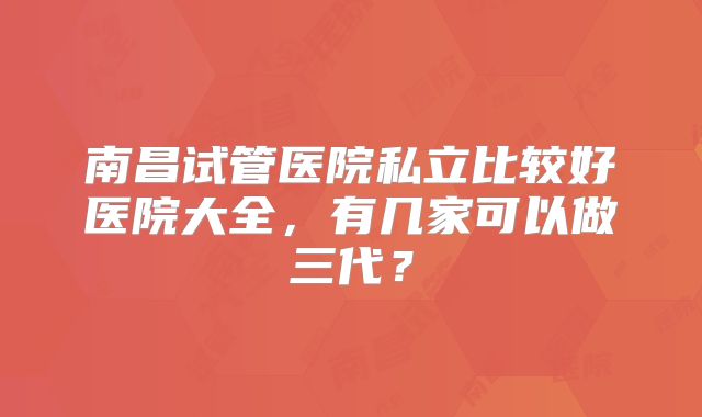 南昌试管医院私立比较好医院大全，有几家可以做三代？