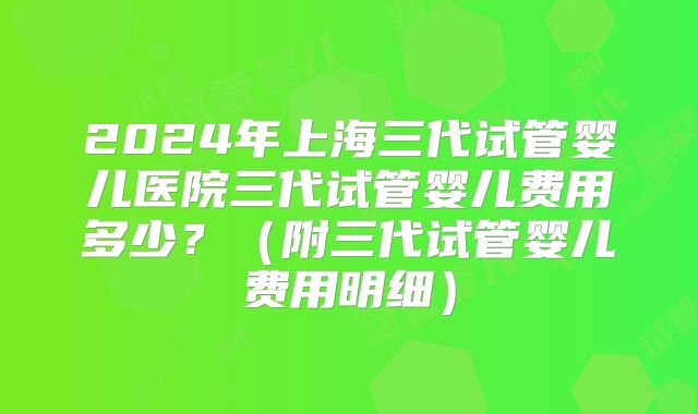 2024年上海三代试管婴儿医院三代试管婴儿费用多少？（附三代试管婴儿费用明细）
