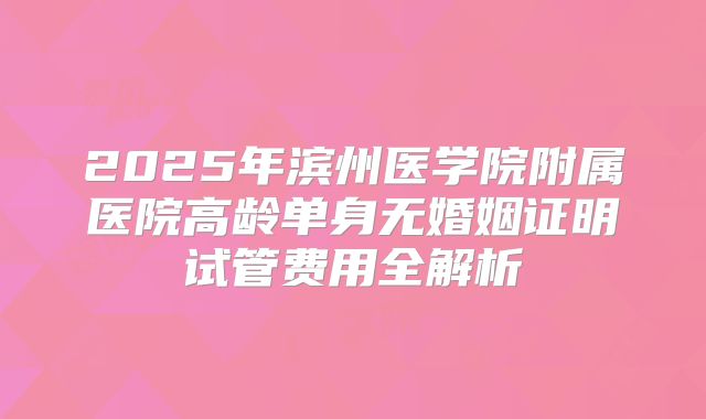 2025年滨州医学院附属医院高龄单身无婚姻证明试管费用全解析