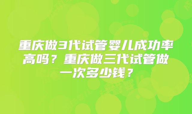 重庆做3代试管婴儿成功率高吗？重庆做三代试管做一次多少钱？