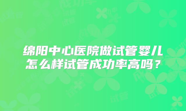 绵阳中心医院做试管婴儿怎么样试管成功率高吗？