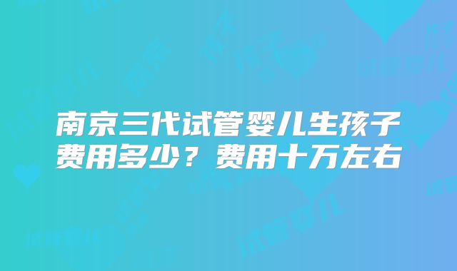 南京三代试管婴儿生孩子费用多少？费用十万左右