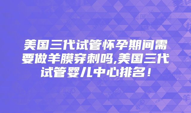 美国三代试管怀孕期间需要做羊膜穿刺吗,美国三代试管婴儿中心排名！
