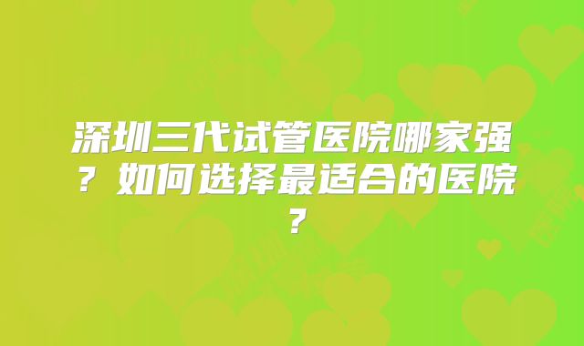 深圳三代试管医院哪家强？如何选择最适合的医院？