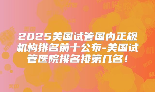 2025美国试管国内正规机构排名前十公布-美国试管医院排名排第几名！