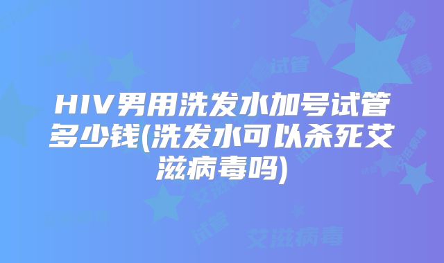 HIV男用洗发水加号试管多少钱(洗发水可以杀死艾滋病毒吗)