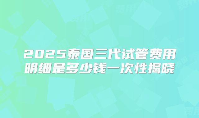 2025泰国三代试管费用明细是多少钱一次性揭晓
