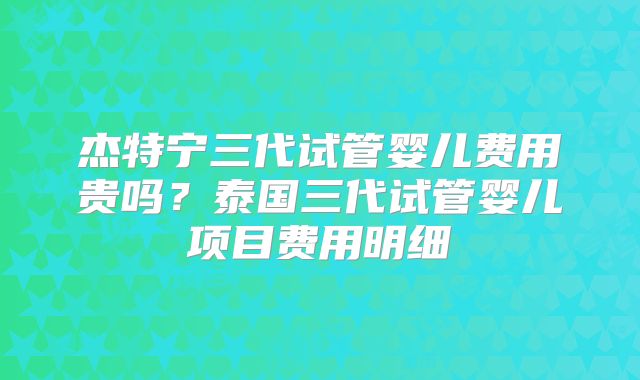杰特宁三代试管婴儿费用贵吗?泰国三代试管婴儿项目费用明细