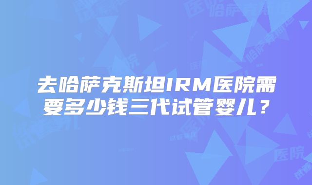 去哈萨克斯坦IRM医院需要多少钱三代试管婴儿？