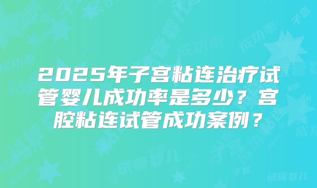 2025年子宫粘连治疗试管婴儿成功率是多少？宫腔粘连试管成功案例？