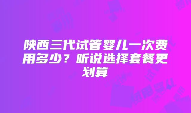 陕西三代试管婴儿一次费用多少？听说选择套餐更划算