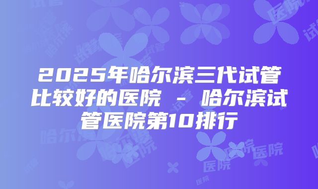 2025年哈尔滨三代试管比较好的医院 - 哈尔滨试管医院第10排行