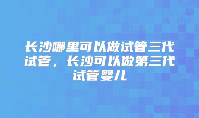 长沙哪里可以做试管三代试管，长沙可以做第三代试管婴儿