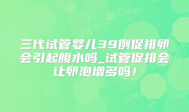 三代试管婴儿39例促排卵会引起腹水吗_试管促排会让卵泡增多吗！