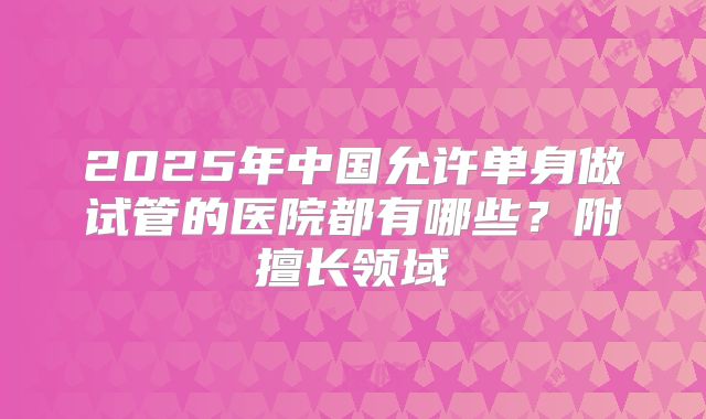 2025年中国允许单身做试管的医院都有哪些？附擅长领域