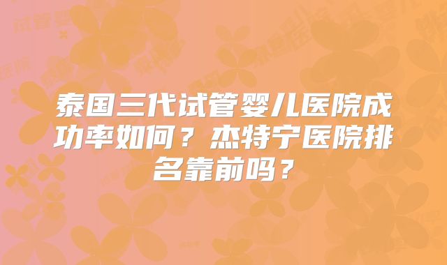 泰国三代试管婴儿医院成功率如何？杰特宁医院排名靠前吗？